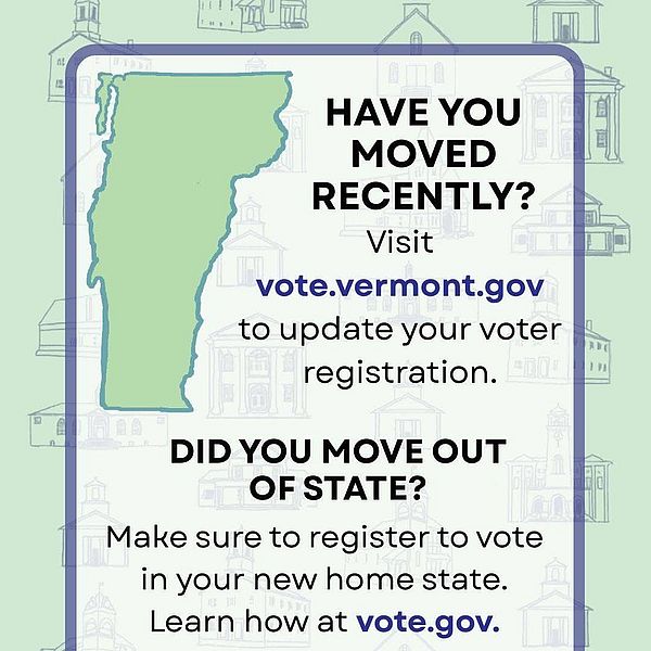 an image of map of Vermont and text that says HAVE YOU MOVED RECENTLY? Visit vote vote.vermont.gov to update your voter registration. DID YOU MOVE OUT OF STATE? Make sure to register to vote in your new home state. Learn how at vote.gov. VERMONT SECRETARY OF STATE